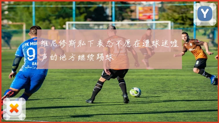 维尼修斯私下表态不愿在遭球迷嘘声的地方继续踢球