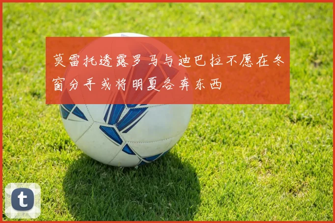 莫雷托透露罗马与迪巴拉不愿在冬窗分手或将明夏各奔东西