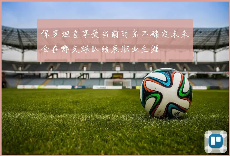 保罗坦言享受当前时光不确定未来会在哪支球队结束职业生涯