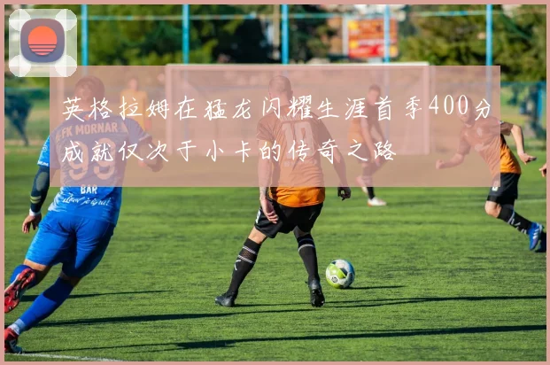 英格拉姆在猛龙闪耀生涯首季400分成就仅次于小卡的传奇之路