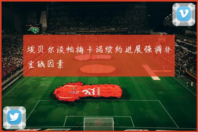 埃贝尔谈帕梅卡诺续约进展强调非金钱因素