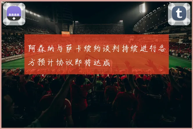 阿森纳与萨卡续约谈判持续进行各方预计协议即将达成
