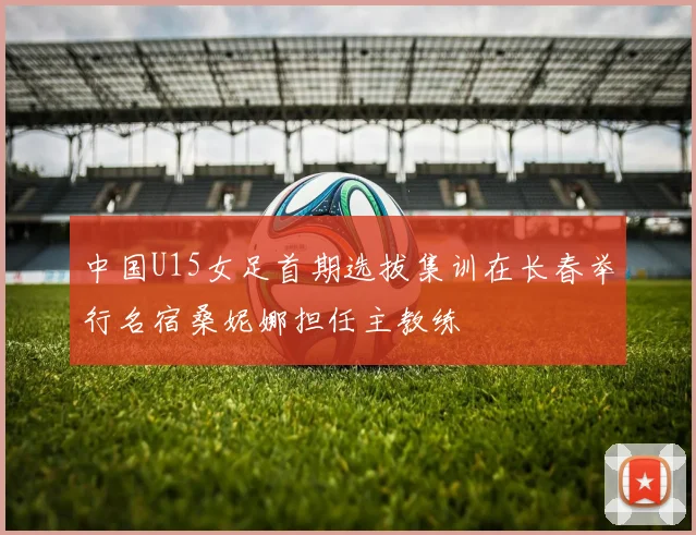 中国U15女足首期选拔集训在长春举行名宿桑妮娜担任主教练