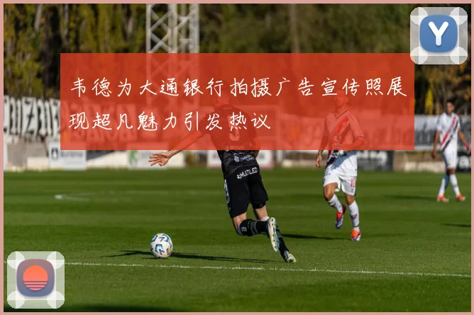 韦德为大通银行拍摄广告宣传照展现超凡魅力引发热议