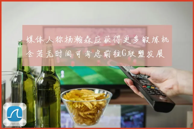 媒体人称杨瀚森应获得更多锻炼机会若无时间可考虑前往G联盟发展