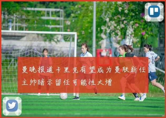 曼晚报道卡里克有望成为曼联新任主帅暗示留任可能性大增