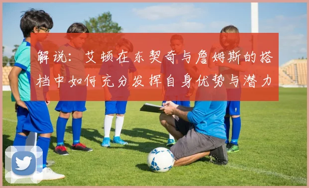 解说：艾顿在东契奇与詹姆斯的搭档中如何充分发挥自身优势与潜力