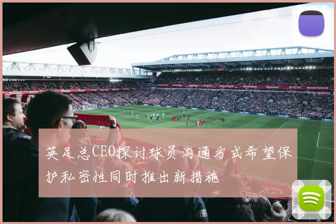 英足总CEO探讨球员沟通方式希望保护私密性同时推出新措施