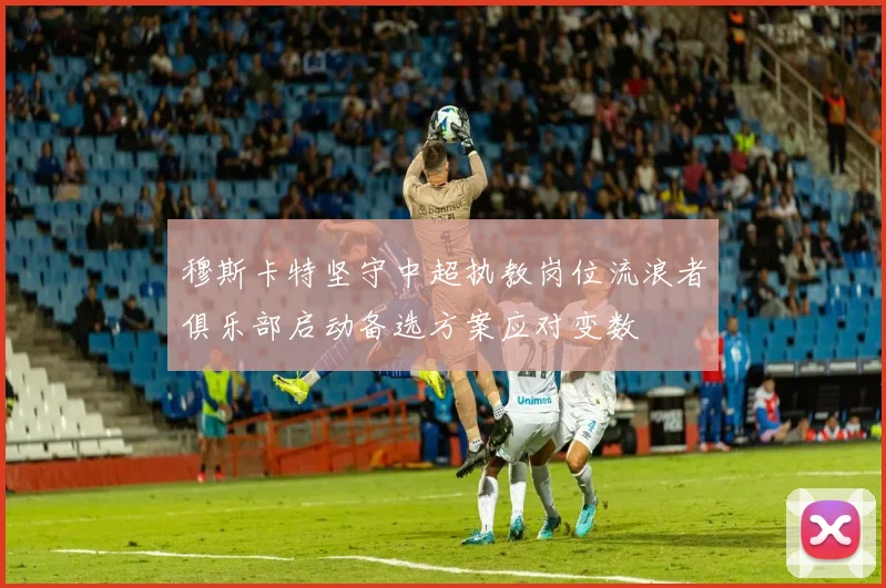 穆斯卡特坚守中超执教岗位流浪者俱乐部启动备选方案应对变数