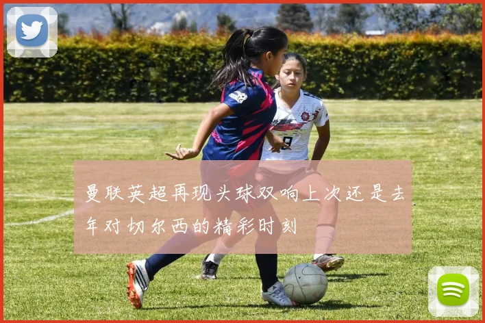 曼联英超再现头球双响上次还是去年对切尔西的精彩时刻