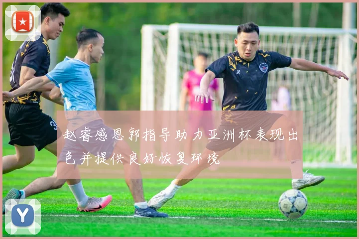 赵睿感恩郭指导助力亚洲杯表现出色并提供良好恢复环境