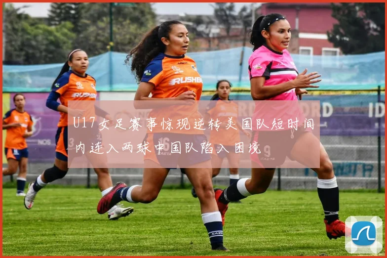 U17女足赛事惊现逆转美国队短时间内连入两球中国队陷入困境