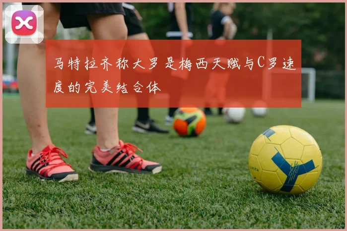 马特拉齐称大罗是梅西天赋与C罗速度的完美结合体