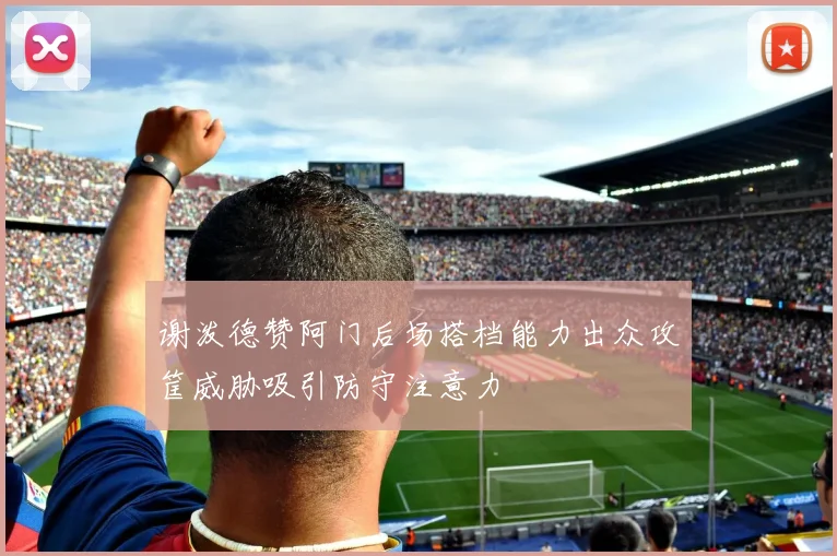 谢泼德赞阿门后场搭档能力出众攻筐威胁吸引防守注意力