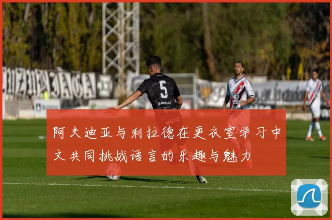 阿夫迪亚与利拉德在更衣室学习中文共同挑战语言的乐趣与魅力