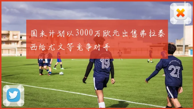 国米计划以3000万欧元出售弗拉泰西给尤文等竞争对手
