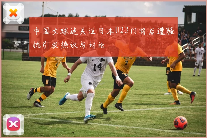 中国女球迷关注日本U23门将后遭骚扰引发热议与讨论