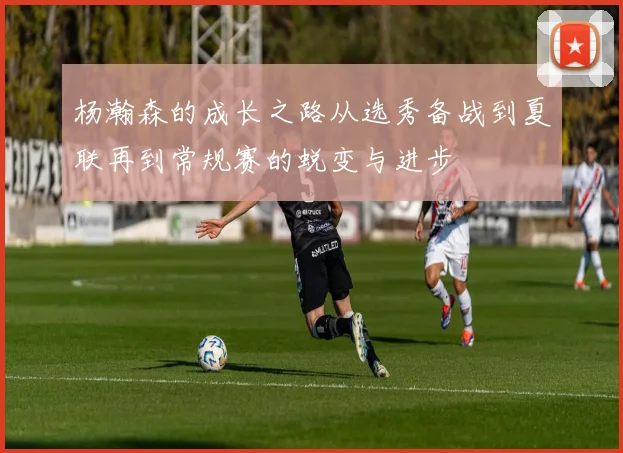 杨瀚森的成长之路从选秀备战到夏联再到常规赛的蜕变与进步