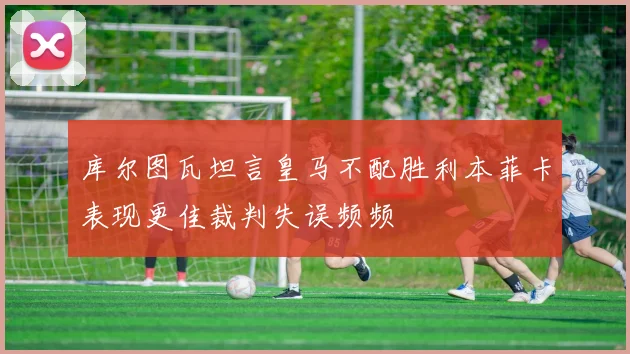 库尔图瓦坦言皇马不配胜利本菲卡表现更佳裁判失误频频
