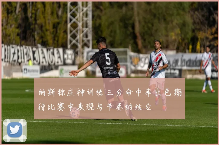 纳斯称庄神训练三分命中率出色期待比赛中表现与节奏的结合