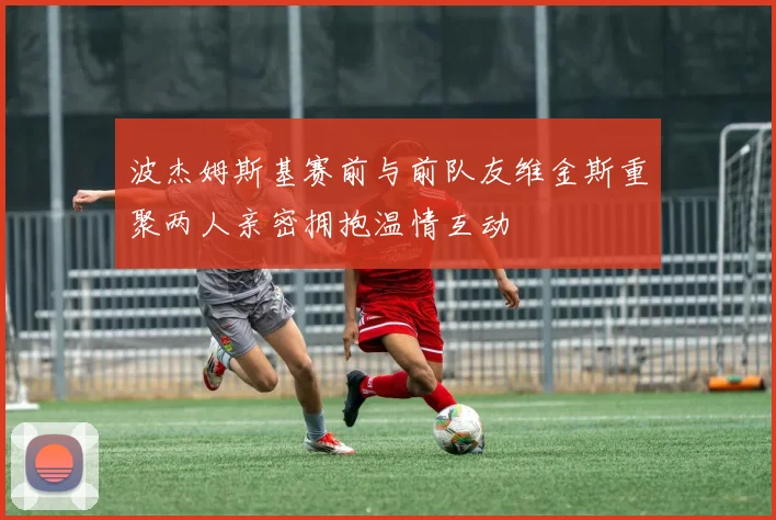 波杰姆斯基赛前与前队友维金斯重聚两人亲密拥抱温情互动