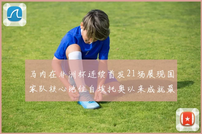 马内在非洲杯连续首发21场展现国家队核心地位自埃托奥以来成就最高