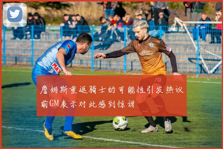 詹姆斯重返骑士的可能性引发热议前GM表示对此感到惊讶