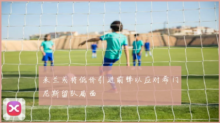 米兰或将低价引进前锋以应对希门尼斯留队局面