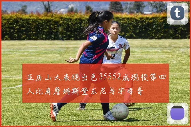 亚历山大表现出色35552成现役第四人比肩詹姆斯登东尼与字母哥
