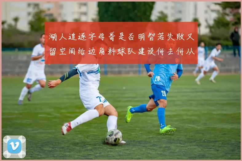 湖人追逐字母哥是否明智若失败又留空间给边角料球队建设何去何从