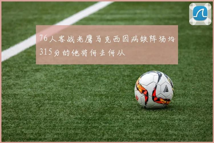 76人客战老鹰马克西因病缺阵场均315分的他将何去何从