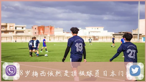 38岁梅西依然是顶级球员日本门将称其视野独特超凡脱俗