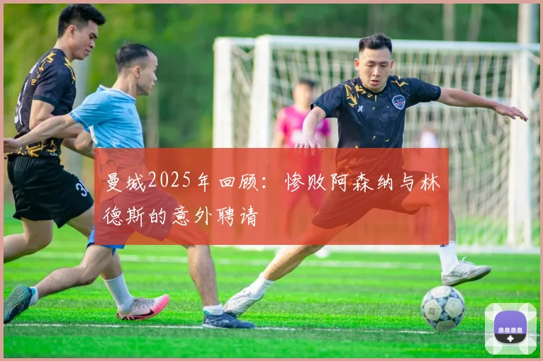 曼城2025年回顾：惨败阿森纳与林德斯的意外聘请