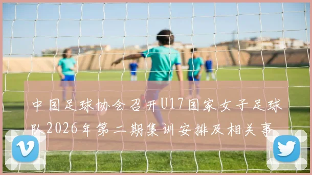 中国足球协会召开U17国家女子足球队2026年第二期集训安排及相关事项通知