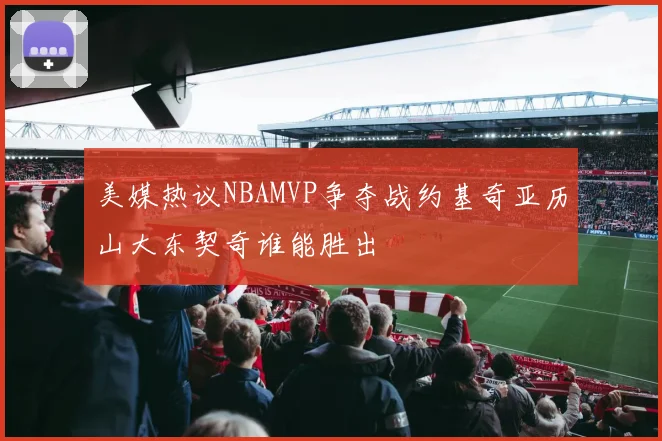 美媒热议NBAMVP争夺战约基奇亚历山大东契奇谁能胜出
