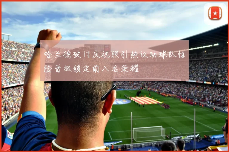 哈兰德破门庆祝照引热议助球队惊险晋级锁定前八名荣耀