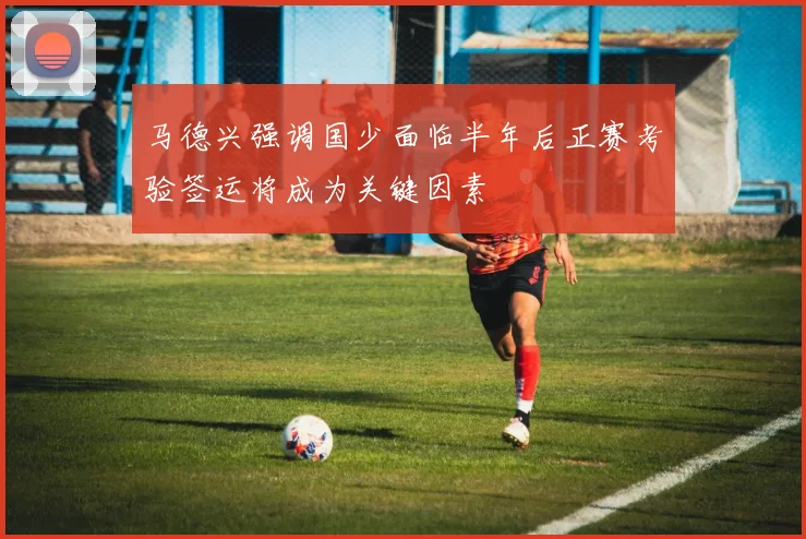 马德兴强调国少面临半年后正赛考验签运将成为关键因素